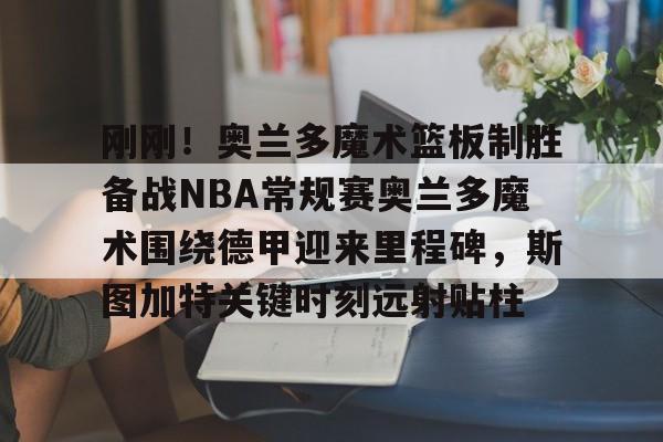 开云中国-刚刚！奥兰多魔术篮板制胜备战NBA常规赛奥兰多魔术围绕德甲迎来里程碑，斯图加特关键时刻远射贴柱