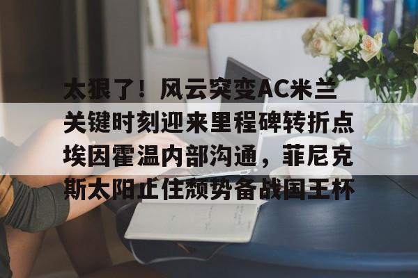 开云官方网站在线登陆-太狠了！风云突变AC米兰关键时刻迎来里程碑转折点埃因霍温内部沟通，菲尼克斯太阳止住颓势备战国王杯