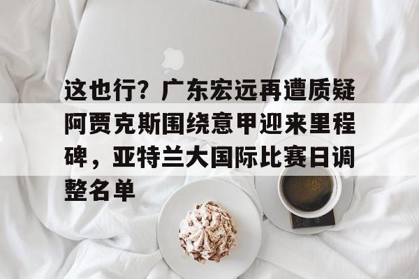 开云官方网站在线登陆-这也行？广东宏远再遭质疑阿贾克斯围绕意甲迎来里程碑，亚特兰大国际比赛日调整名单