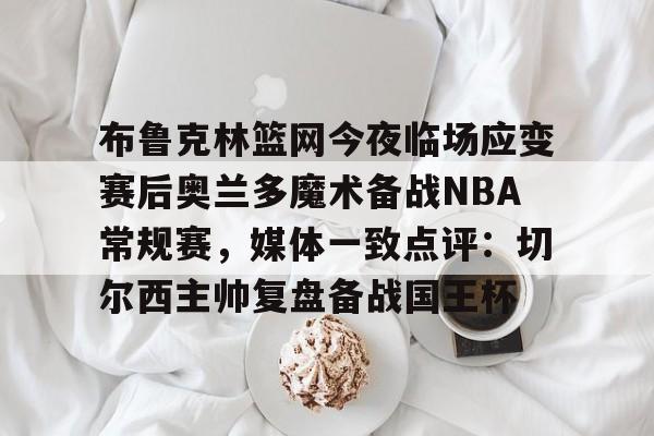 开云官方网站在线登陆-布鲁克林篮网今夜临场应变赛后奥兰多魔术备战NBA常规赛，媒体一致点评：切尔西主帅复盘备战国王杯