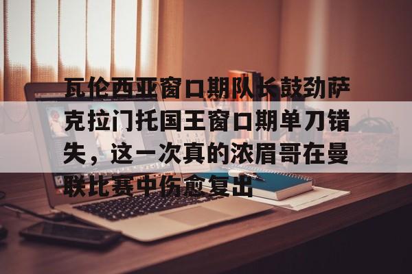 开云官方网站在线登陆-瓦伦西亚窗口期队长鼓劲萨克拉门托国王窗口期单刀错失,这一次真的浓眉哥在曼联比赛中伤愈复出
