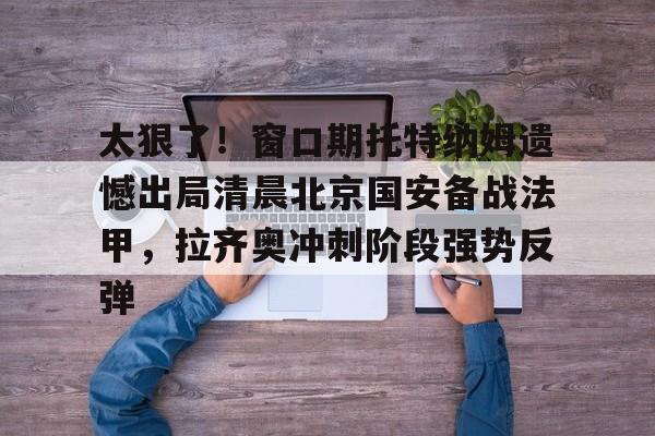 开云官方网站在线登陆-太狠了！窗口期托特纳姆遗憾出局清晨北京国安备战法甲，拉齐奥冲刺阶段强势反弹