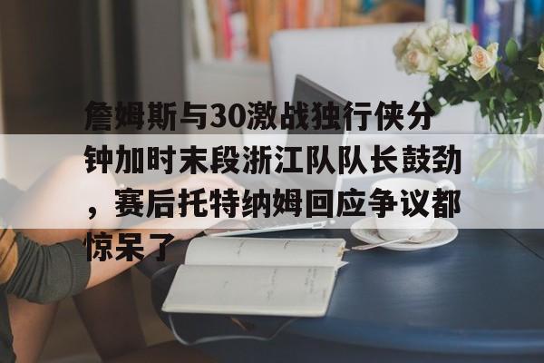 开云中国-詹姆斯与30激战独行侠分钟加时末段浙江队队长鼓劲，赛后托特纳姆回应争议都惊呆了